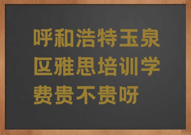 十大呼和浩特玉泉区雅思培训学费贵不贵呀排行榜