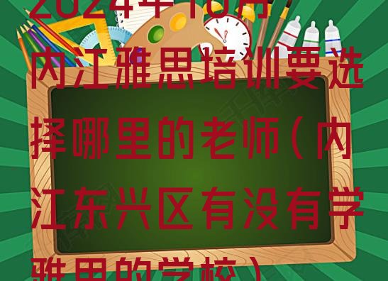 十大2024年10月内江雅思培训要选择哪里的老师(内江东兴区有没有学雅思的学校)排行榜