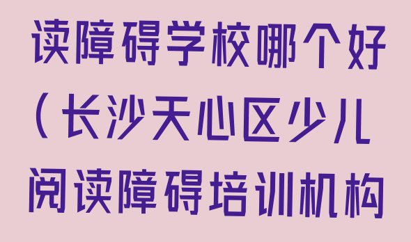 十大长沙天心区少儿阅读障碍学校哪个好(长沙天心区少儿阅读障碍培训机构哪个好些)排行榜