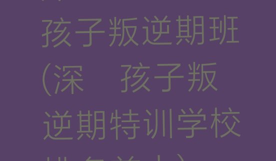 十大深圳短期培训孩子叛逆期班(深圳孩子叛逆期特训学校排名前十)排行榜