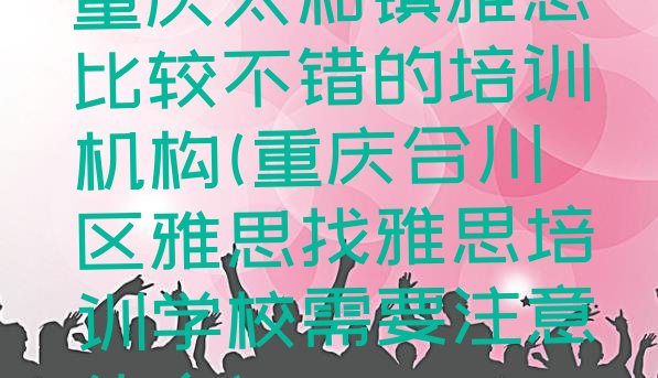 十大重庆太和镇雅思比较不错的培训机构(重庆合川区雅思找雅思培训学校需要注意什么)排行榜