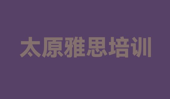 十大2024年10月太原雅思培训学校哪家好一点 太原万柏林区零基础学雅思师怎么学排行榜