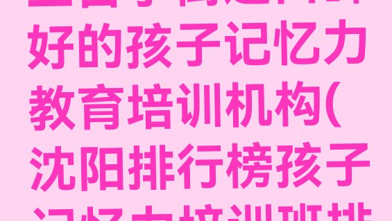 十大2024年沈阳三台子街道口碑好的孩子记忆力教育培训机构(沈阳排行榜孩子记忆力培训班排名前十)排行榜