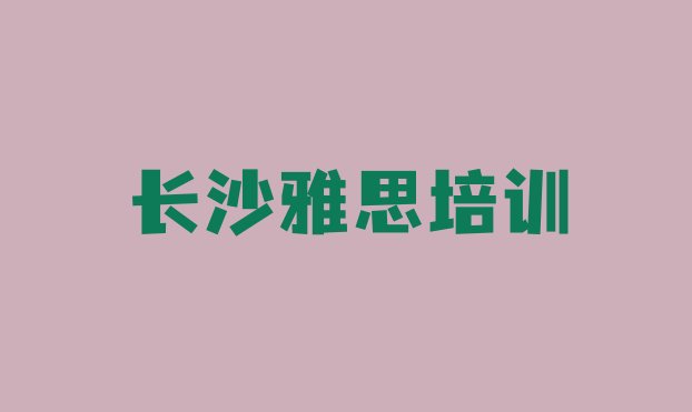 十大2024年长沙岳麓区雅思哪里的雅思培训班好 长沙雅思培训学校排行排行榜