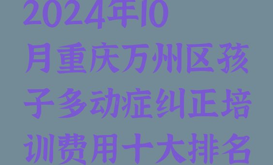 十大2024年10月重庆万州区孩子多动症纠正培训费用十大排名排行榜