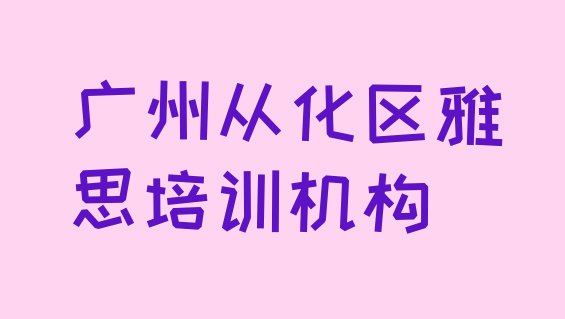 十大2024年广州从化区雅思快速培训班 广州从化区雅思报培训班怎么样排行榜