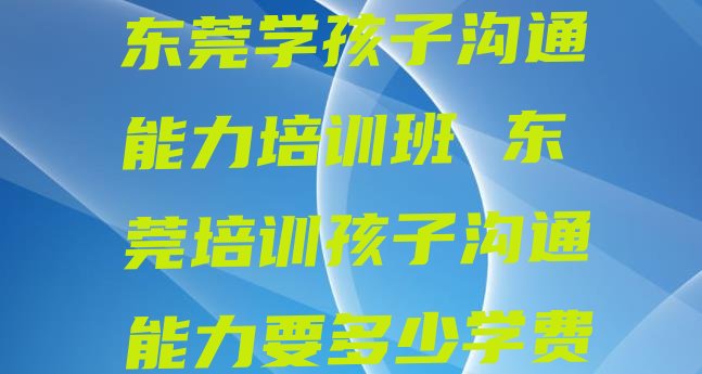 十大东莞学孩子沟通能力培训班 东莞培训孩子沟通能力要多少学费排行榜