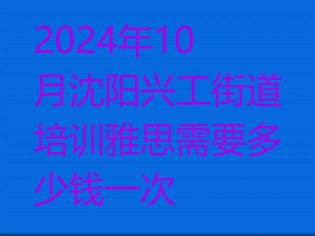 十大2024年10月沈阳兴工街道培训雅思需要多少钱一次排行榜