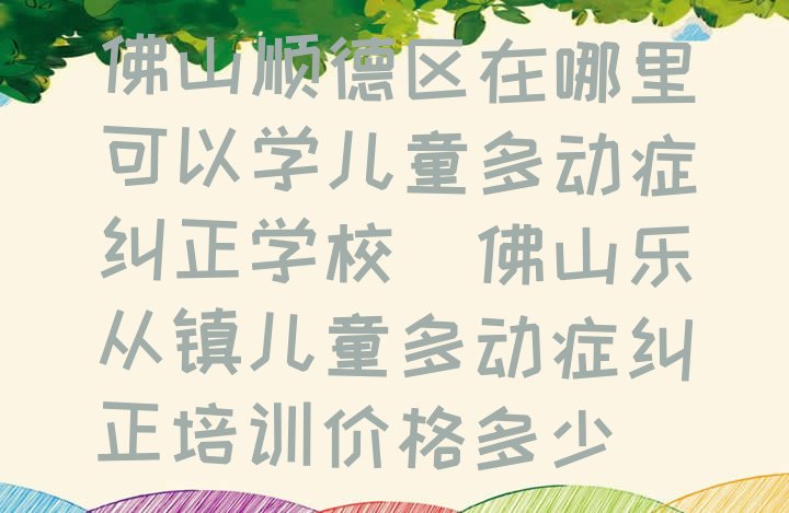 十大佛山顺德区在哪里可以学儿童多动症纠正学校(佛山乐从镇儿童多动症纠正培训价格多少)排行榜