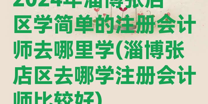 十大2024年淄博张店区学简单的注册会计师去哪里学(淄博张店区去哪学注册会计师比较好)排行榜