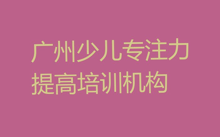 十大广州增城区学少儿专注力提高大概需要多长时间排名top10排行榜