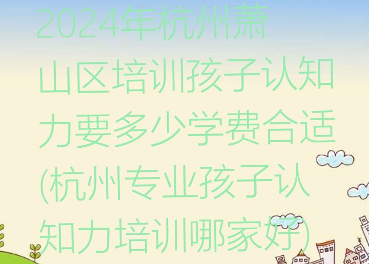 十大2024年杭州萧山区培训孩子认知力要多少学费合适(杭州专业孩子认知力培训哪家好)排行榜