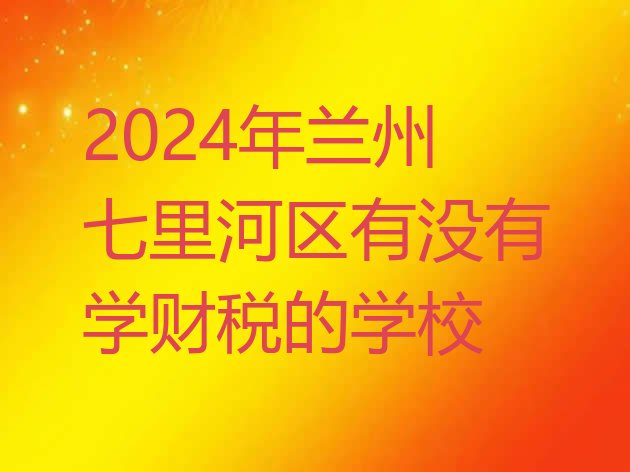 十大2024年兰州七里河区有没有学财税的学校排行榜