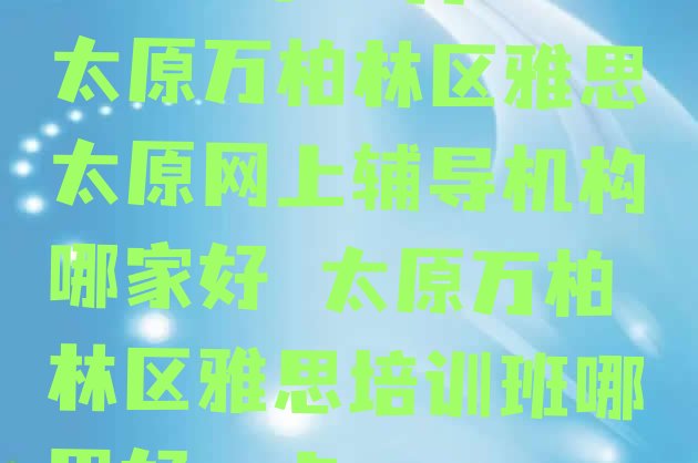 十大2024年10月太原万柏林区雅思太原网上辅导机构哪家好 太原万柏林区雅思培训班哪里好一点排行榜