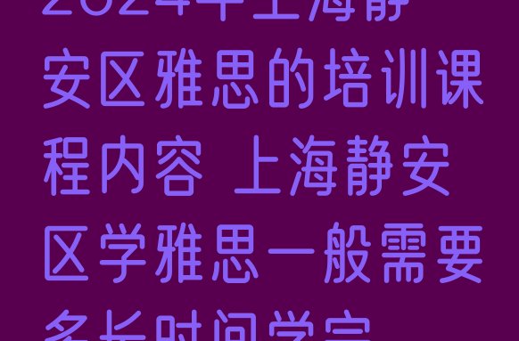 十大2024年上海静安区雅思的培训课程内容 上海静安区学雅思一般需要多长时间学完排行榜