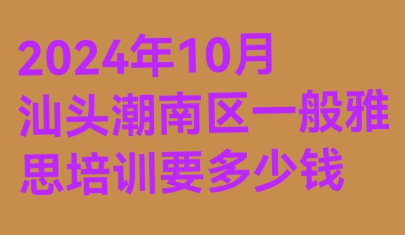 十大2024年10月汕头潮南区一般雅思培训要多少钱排行榜