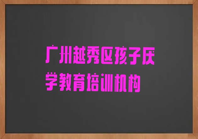 十大广州越秀区孩子厌学教育培训时间(广州越秀区孩子厌学教育培训速成班有用吗多少钱)排行榜