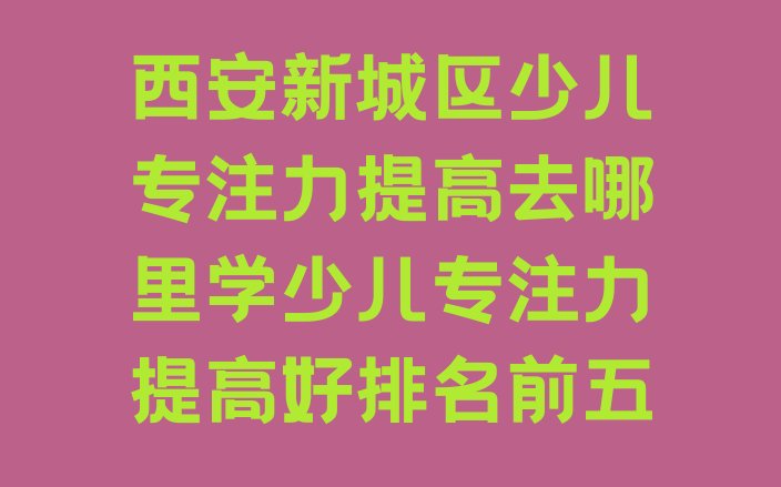 十大西安新城区少儿专注力提高去哪里学少儿专注力提高好排名前五排行榜