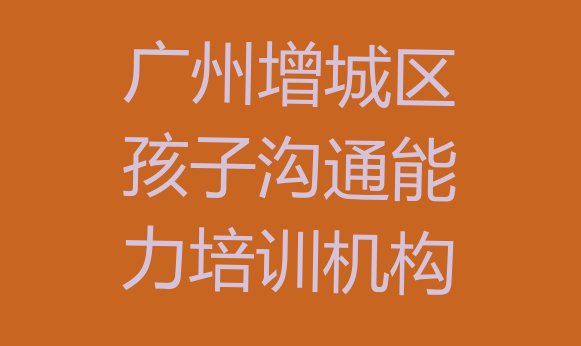 十大广州孩子沟通能力班 广州增城区孩子沟通能力培训招生学费多少一排行榜