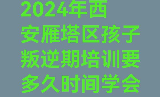 十大2024年西安雁塔区孩子叛逆期培训要多久时间学会排行榜