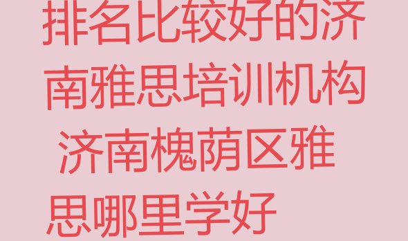 十大排名比较好的济南雅思培训机构 济南槐荫区雅思哪里学好排行榜