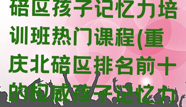 十大2024年重庆北碚区孩子记忆力培训班热门课程(重庆北碚区排名前十的权威孩子记忆力机构推荐)排行榜