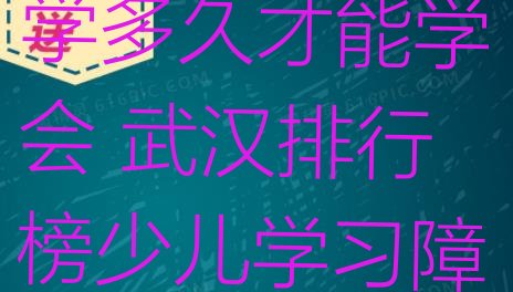 十大武汉汉阳区少儿学习障碍要学多久才能学会 武汉排行榜少儿学习障碍培训班排名前十排行榜