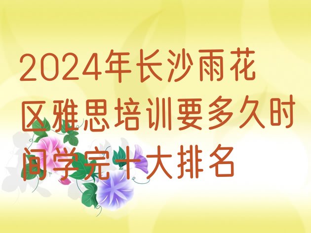 十大2024年长沙雨花区雅思培训要多久时间学完十大排名排行榜