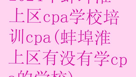 十大2024年蚌埠淮上区cpa学校培训cpa(蚌埠淮上区有没有学cpa的学校)排行榜