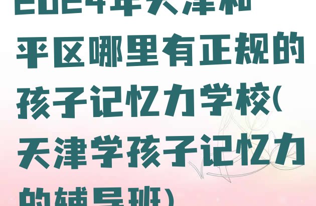 十大2024年天津和平区哪里有正规的孩子记忆力学校(天津学孩子记忆力的辅导班)排行榜