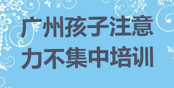 十大2024年广州花都区学孩子注意力不集中在哪儿学排行榜