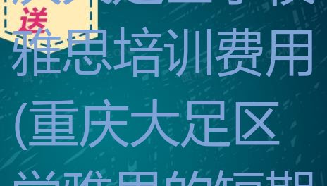 十大2024年重庆大足区学校雅思培训费用(重庆大足区学雅思的短期培训班)排行榜