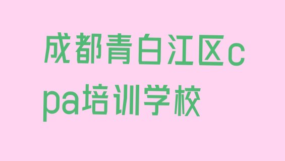 十大2024年成都青白江区比较出名的cpa培训学校排名 成都青白江区排名前十的cpa培训班排行榜