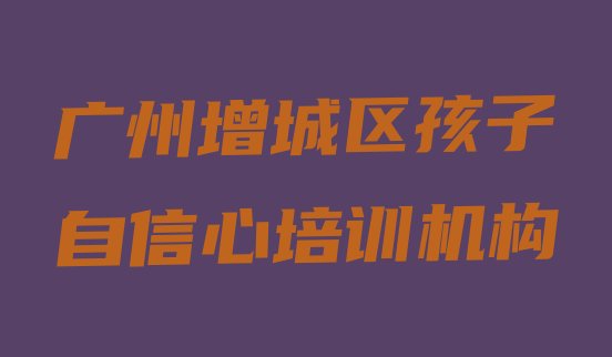 十大广州增城区短期孩子自信心班(广州增城区有没有孩子自信心培训班)排行榜