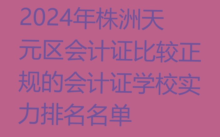 十大2024年株洲天元区会计证比较正规的会计证学校实力排名名单排行榜