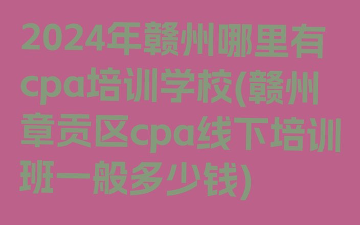 十大2024年赣州哪里有cpa培训学校(赣州章贡区cpa线下培训班一般多少钱)排行榜