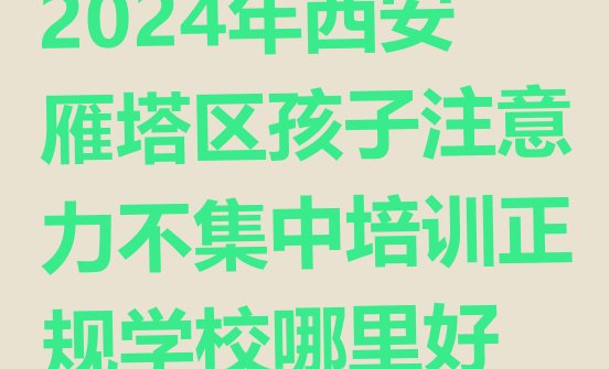 十大2024年西安雁塔区孩子注意力不集中培训正规学校哪里好排行榜