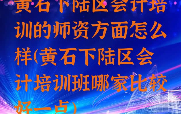 十大黄石下陆区会计培训的师资方面怎么样(黄石下陆区会计培训班哪家比较好一点)排行榜