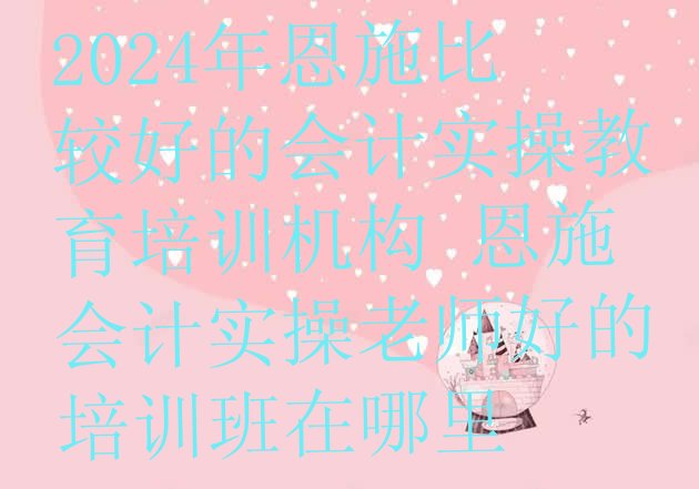 十大2024年恩施比较好的会计实操教育培训机构 恩施会计实操老师好的培训班在哪里排行榜