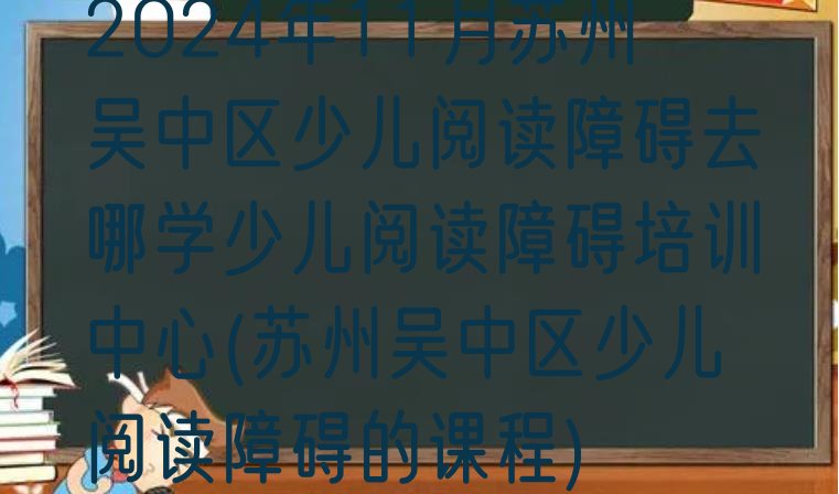 十大2024年11月苏州吴中区少儿阅读障碍去哪学少儿阅读障碍培训中心(苏州吴中区少儿阅读障碍的课程)排行榜