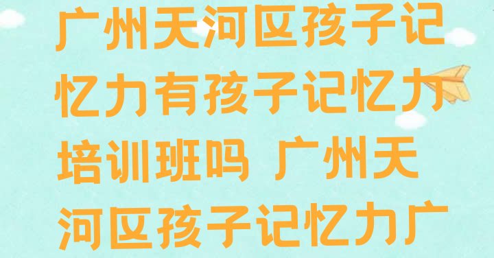 十大2024年11月广州天河区孩子记忆力有孩子记忆力培训班吗 广州天河区孩子记忆力广州培训报价排行榜