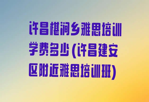 十大许昌椹涧乡雅思培训学费多少(许昌建安区附近雅思培训班)排行榜