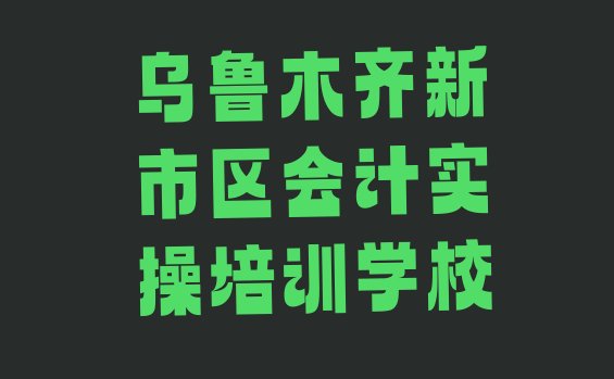 十大2024年11月乌鲁木齐新市区排名前十的会计实操培训班 乌鲁木齐新市区十大乌鲁木齐新市区会计实操学校排名前十 排行榜