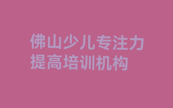 十大佛山顺德区学少儿专注力提高速成班(佛山顺德区少儿专注力提高好的少儿专注力提高培训课程)排行榜