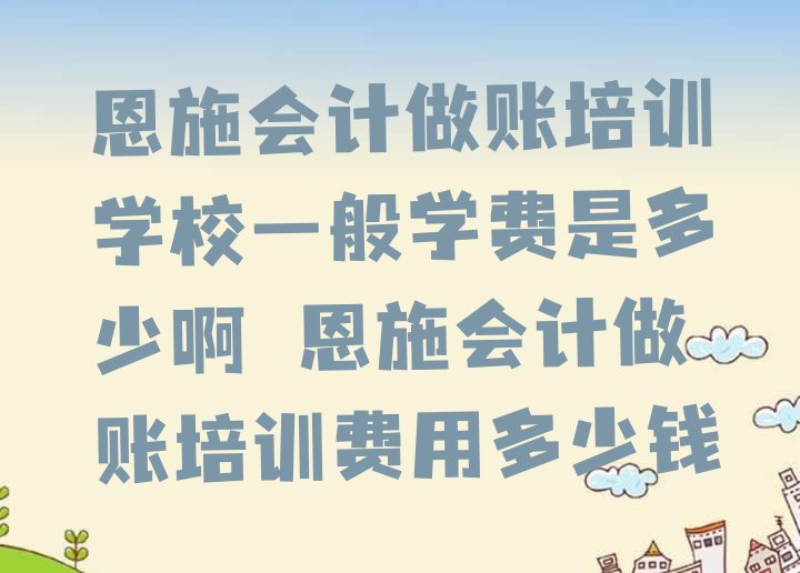 十大恩施会计做账培训学校一般学费是多少啊 恩施会计做账培训费用多少钱排行榜