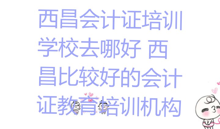 十大西昌会计证培训学校去哪好 西昌比较好的会计证教育培训机构排行榜