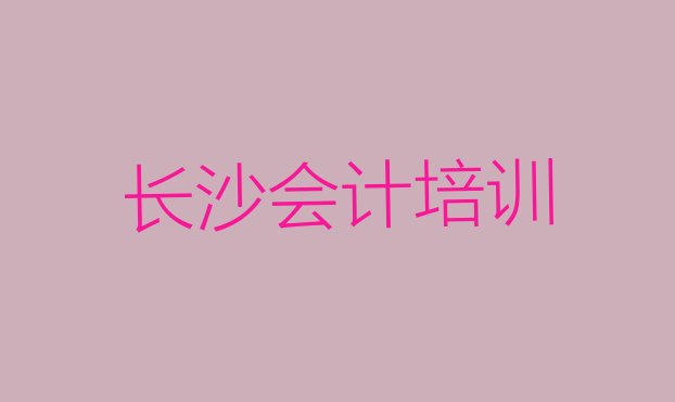 十大长沙开福区会计比较不错的会计培训机构(长沙伍家岭街道会计培训学校培训学费要多少)排行榜