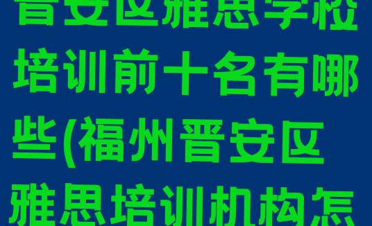 十大2024年福州晋安区雅思学校培训前十名有哪些(福州晋安区雅思培训机构怎么选?)排行榜