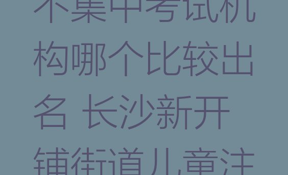 十大2024年长沙儿童注意力不集中考试机构哪个比较出名 长沙新开铺街道儿童注意力不集中学校学费多少钱排行榜