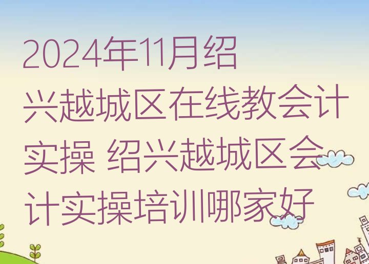 十大2024年11月绍兴越城区在线教会计实操 绍兴越城区会计实操培训哪家好排行榜